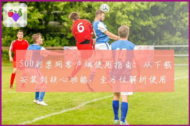 500彩票网客户端使用指南:从下载安装到核心功能,全方位解析使用技巧与操作体验