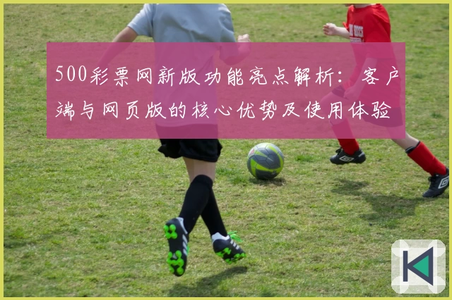 500彩票网新版功能亮点解析:客户端与网页版的核心优势及使用体验