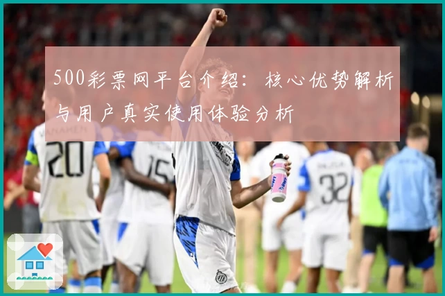 500彩票网平台介绍：核心优势解析与用户真实使用体验分析