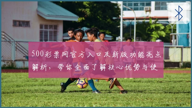 500彩票网官方入口及新版功能亮点解析，带你全面了解核心优势与使用体验