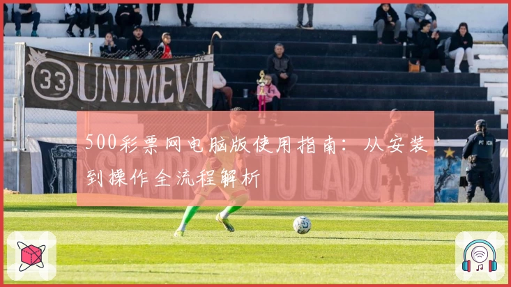 500彩票网电脑版使用指南：从安装到操作全流程解析