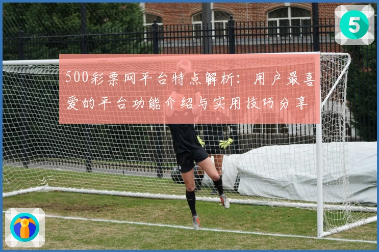 500彩票网平台特点解析：用户最喜爱的平台功能介绍与实用技巧分享