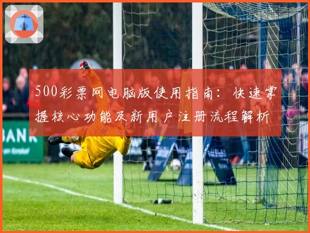500彩票网电脑版使用指南：快速掌握核心功能及新用户注册流程解析