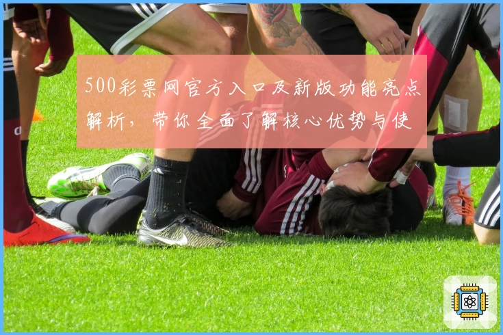 500彩票网官方入口及新版功能亮点解析，带你全面了解核心优势与使用体验