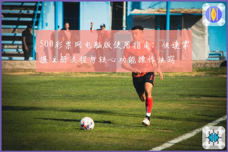 500彩票网电脑版使用指南：快速掌握注册流程与核心功能操作诀窍