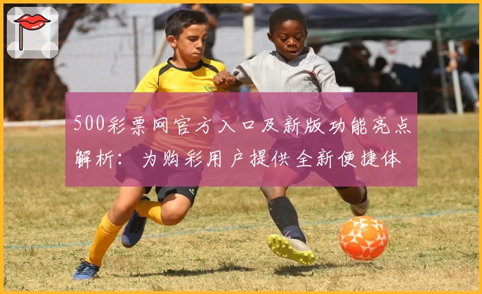 500彩票网官方入口及新版功能亮点解析：为购彩用户提供全新便捷体验