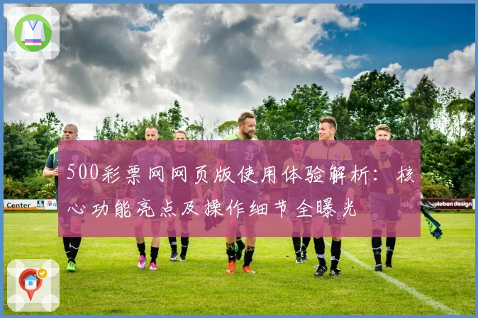 500彩票网网页版使用体验解析：核心功能亮点及操作细节全曝光